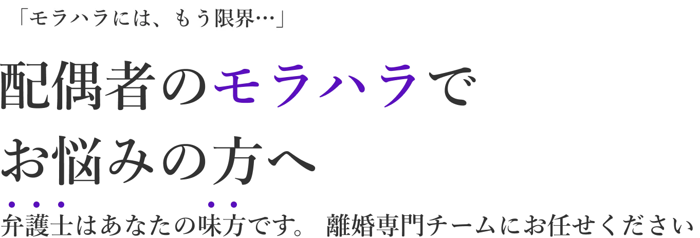 「モラハラには、もう限界…」配偶者のモラハラでお悩みの方へ　弁護士はあなたの味方です。離婚専門チームにお任せください